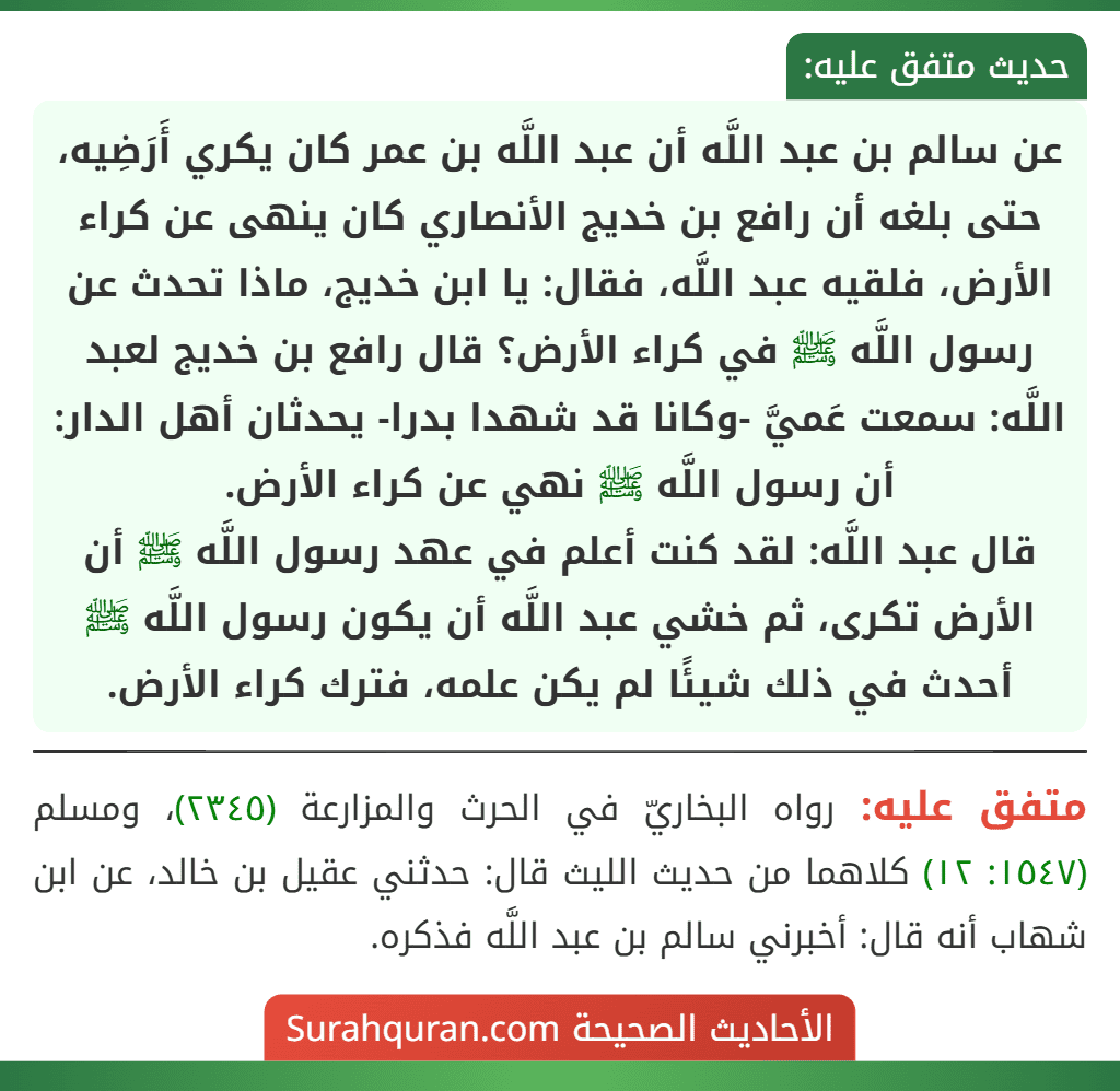 عن سالم بن عبد اللَّه أن عبد اللَّه بن عمر كان يكري أَرَضِيه، حتى بلغه أن رافع بن خديج الأنصاري كان ينهى عن كراء الأرض، فلقيه عبد اللَّه، فقال: يا ابن خديج، ماذا تحدث عن رسول اللَّه ﷺ في كراء الأرض؟ قال رافع بن خديج لعبد اللَّه: سمعت عَميَّ -وكانا قد شهدا بدرا- يحدثان أهل الدار: أن رسول اللَّه ﷺ نهي عن كراء الأرض.
قال عبد اللَّه: لقد كنت أعلم في عهد رسول اللَّه ﷺ أن الأرض تكرى، ثم خشي عبد اللَّه أن يكون رسول اللَّه ﷺ أحدث في ذلك شيئًا لم يكن علمه، فترك كراء الأرض. عن سالم بن عبد اللَّه أن عبد اللَّه بن عمر كان يكري أَرَضِيه، حتى بلغه أن رافع بن خديج الأنصاري كان ينهى عن كراء الأرض، فلقيه عبد اللَّه، فقال: يا ابن خديج، ماذا تحدث عن رسول اللَّه ﷺ في كراء الأرض؟ قال رافع بن خديج لعبد اللَّه: سمعت عَميَّ -وكانا قد شهدا بدرا- يحدثان أهل الدار: أن رسول اللَّه ﷺ نهي عن كراء الأرض.
قال عبد اللَّه: لقد كنت أعلم في عهد رسول اللَّه ﷺ أن الأرض تكرى، ثم خشي عبد اللَّه أن يكون رسول اللَّه ﷺ أحدث في ذلك شيئًا لم يكن علمه، فترك كراء الأرض.