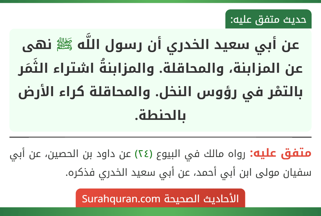 عن أبي سعيد الخدري أن رسول اللَّه ﷺ نهى عن المزابنة، والمحاقلة. والمزابنةُ اشتراء الثَمَر بالتمْر في رؤوس النخل. والمحاقلة كراء الأرض بالحنطة.