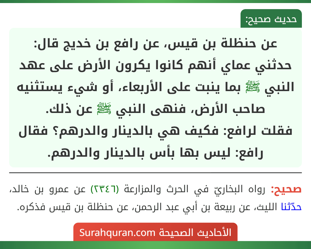عن حنظلة بن قيس، عن رافع بن خديج قال: حدثني عماي أنهم كانوا يكرون الأرض على عهد النبي ﷺ بما ينبت على الأربعاء، أو شيء يستثنيه صاحب الأرض، فنهى النبي ﷺ عن ذلك.
فقلت لرافع: فكيف هي بالدينار والدرهم؟ فقال رافع: ليس بها بأس بالدينار والدرهم.