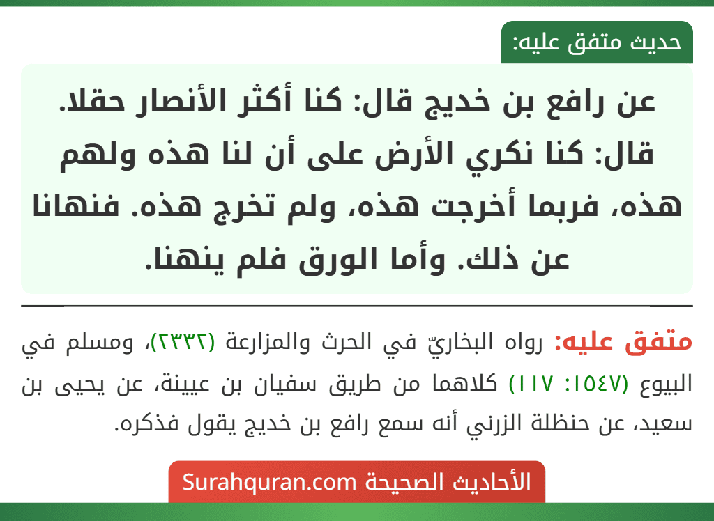 عن رافع بن خديج قال: كنا أكثر الأنصار حقلا. قال: كنا نكري الأرض على أن لنا هذه ولهم هذه، فربما أخرجت هذه، ولم تخرج هذه. فنهانا عن ذلك. وأما الورق فلم ينهنا.