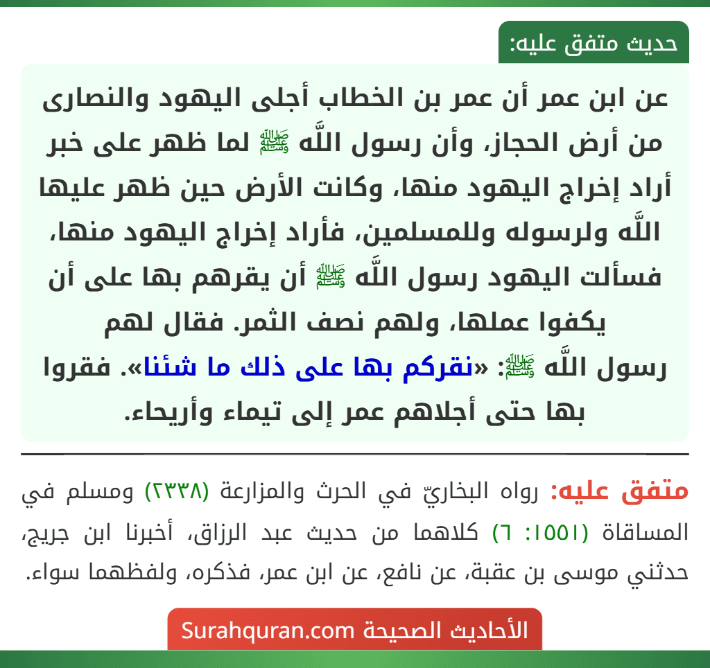 عن ابن عمر أن عمر بن الخطاب أجلى اليهود والنصارى من أرض الحجاز، وأن رسول اللَّه ﷺ لما ظهر على خبر أراد إخراج اليهود منها، وكانت الأرض حين ظهر عليها اللَّه ولرسوله وللمسلمين، فأراد إخراج اليهود منها، فسألت اليهود رسول اللَّه ﷺ أن يقرهم بها على أن يكفوا عملها، ولهم نصف الثمر. فقال لهم
رسول اللَّه ﷺ: «نقركم بها على ذلك ما شئنا». فقروا بها حتى أجلاهم عمر إلى تيماء وأريحاء.