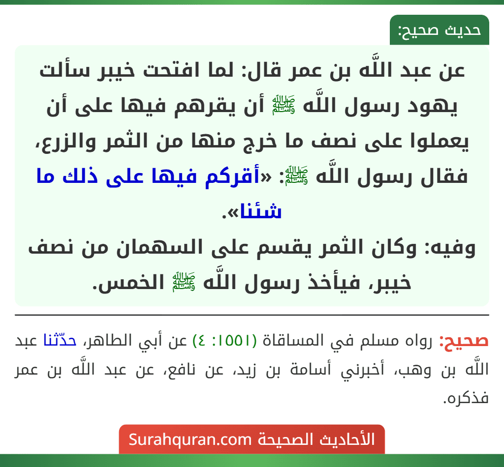 عن عبد اللَّه بن عمر قال: لما افتحت خيبر سألت يهود رسول اللَّه ﷺ أن يقرهم فيها على أن يعملوا على نصف ما خرج منها من الثمر والزرع، فقال رسول اللَّه ﷺ: «أقركم فيها على ذلك ما شئنا».
وفيه: وكان الثمر يقسم على السهمان من نصف خيبر، فيأخذ رسول اللَّه ﷺ الخمس.