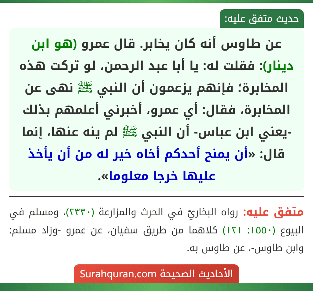 عن طاوس أنه كان يخابر. قال عمرو (هو ابن دينار): فقلت له: يا أبا عبد الرحمن، لو تركت هذه المخابرة؛ فإنهم يزعمون أن النبي ﷺ نهى عن المخابرة، فقال: أي عمرو، أخبرني أعلمهم بذلك -يعني ابن عباس- أن النبي ﷺ لم ينه عنها، إنما قال: «أن يمنح أحدكم أخاه خير له من أن يأخذ عليها خرجا معلوما».