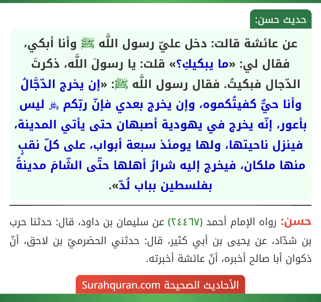 عن عائشة قالت: دخل عليّ رسول اللَّه ﷺ وأنا أبكي، فقال لي: «ما يبكيكِ؟» قلت: يا رسولَ اللَّه، ذكرتَ الدّجال فبكيتُ. فقال رسول اللَّه ﷺ: «إن يخرج الدّجَّالُ وأنا حيٌّ كفيتُكموه، وإن يخرج بعدي فإنّ ربّكم ﷿ ليس بأعور، إنّه يخرج في يهودية أصبهان حتى يأتي المدينة، فينزل ناحيتها، ولها يومئذ سبعة أبواب، على كلّ نقبٍ منها ملكان، فيخرج إليه شرارُ أهلها حتّى الشّامَ مدينةً بفلسطين بباب لُدّ».