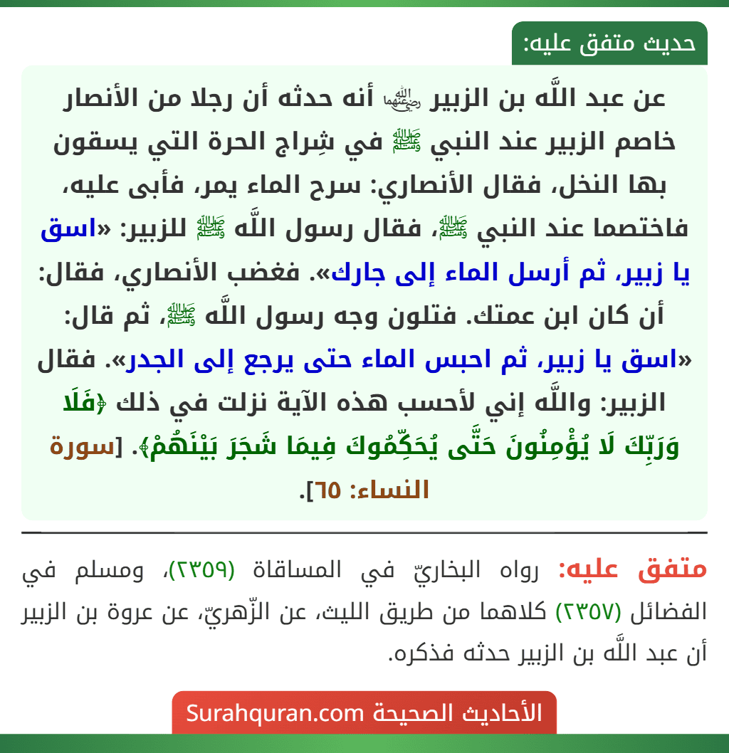 عن عبد اللَّه بن الزبير ﵄ أنه حدثه أن رجلا من الأنصار خاصم الزبير عند النبي ﷺ في شِراج الحرة التي يسقون بها النخل، فقال الأنصاري: سرح الماء يمر، فأبى عليه، فاختصما عند النبي ﷺ، فقال رسول اللَّه ﷺ للزبير: «اسق يا زبير، ثم أرسل الماء إلى جارك». فغضب الأنصاري، فقال: أن كان ابن عمتك. فتلون وجه رسول اللَّه ﷺ، ثم قال: «اسق يا زبير، ثم احبس الماء حتى يرجع إلى الجدر». فقال الزبير: واللَّه إني لأحسب هذه الآية نزلت في ذلك ﴿فَلَا وَرَبِّكَ لَا يُؤْمِنُونَ حَتَّى يُحَكِّمُوكَ فِيمَا شَجَرَ بَيْنَهُمْ﴾. [سورة النساء: ٦٥].