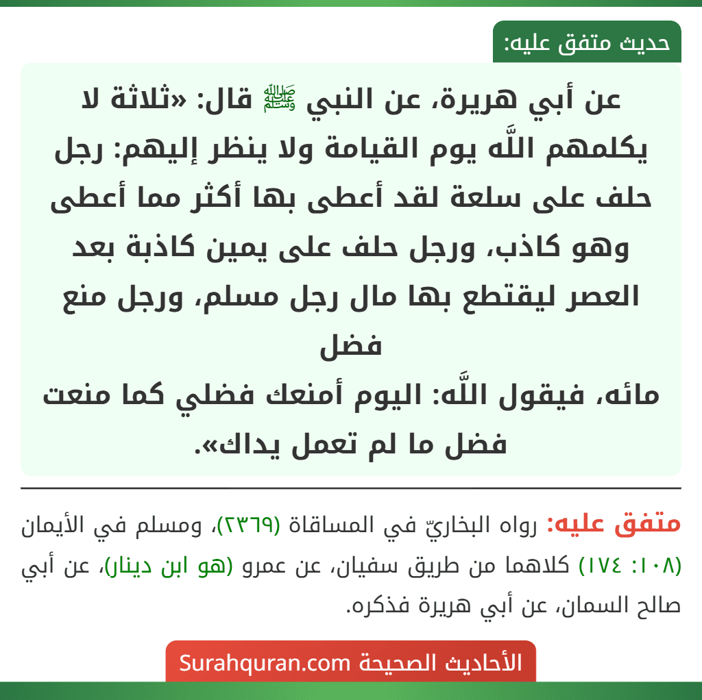 عن أبي هريرة، عن النبي ﷺ قال: «ثلاثة لا يكلمهم اللَّه يوم القيامة ولا ينظر إليهم: رجل حلف على سلعة لقد أعطى بها أكثر مما أعطى وهو كاذب، ورجل حلف على يمين كاذبة بعد العصر ليقتطع بها مال رجل مسلم، ورجل منع فضل
مائه، فيقول اللَّه: اليوم أمنعك فضلي كما منعت فضل ما لم تعمل يداك».
