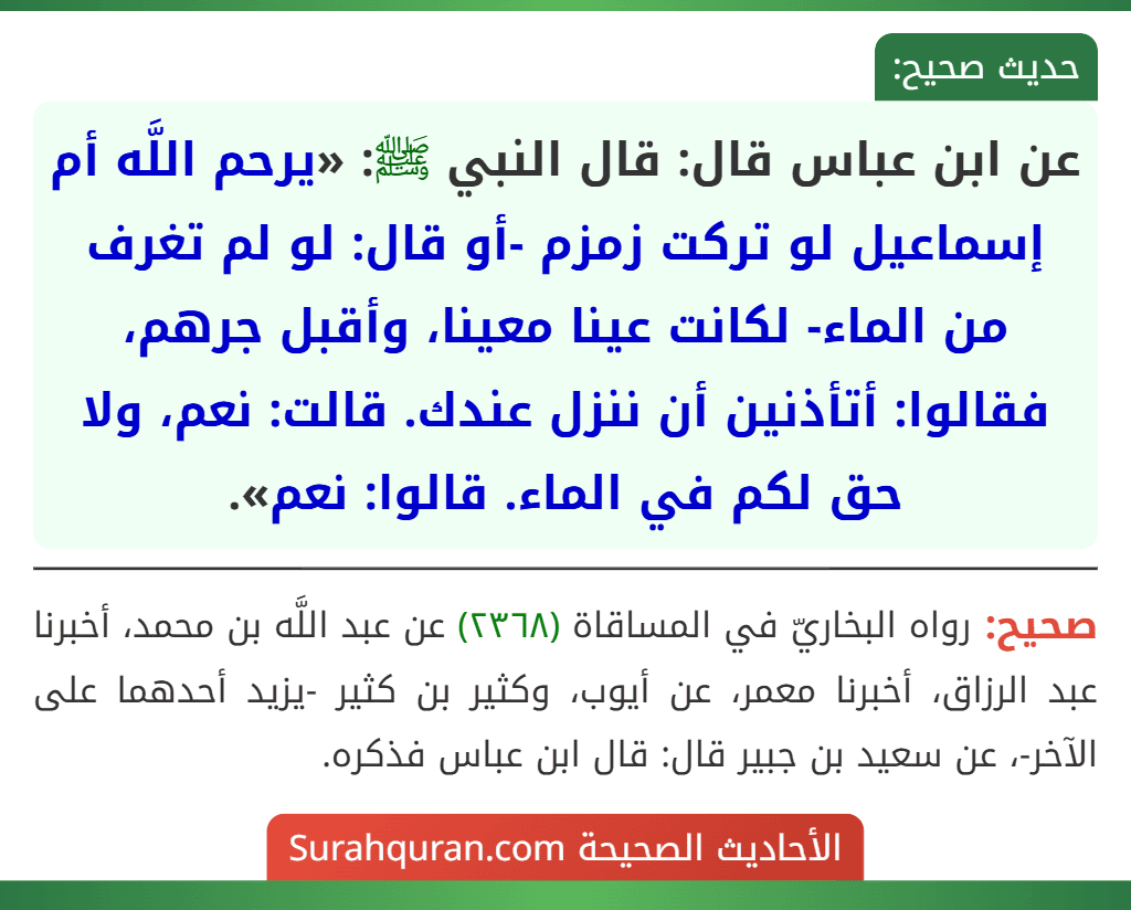 عن ابن عباس قال: قال النبي ﷺ: «يرحم اللَّه أم إسماعيل لو تركت زمزم -أو قال: لو لم تغرف من الماء- لكانت عينا معينا، وأقبل جرهم، فقالوا: أتأذنين أن ننزل عندك. قالت: نعم، ولا حق لكم في الماء. قالوا: نعم».