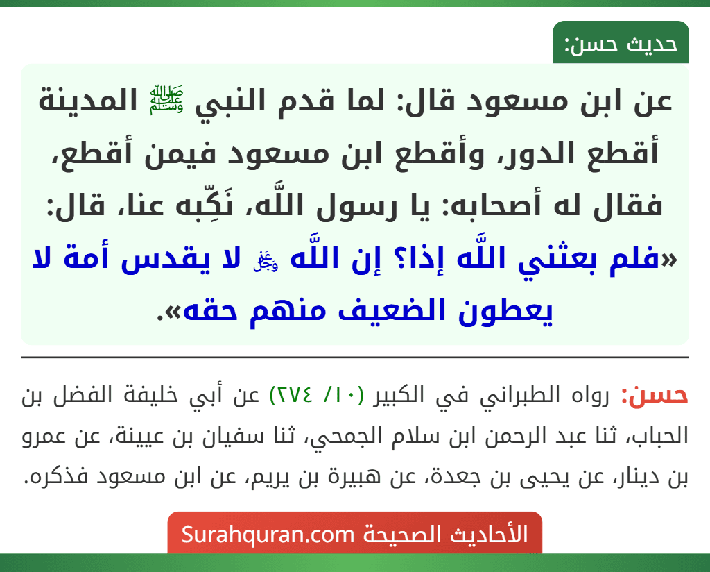 عن ابن مسعود قال: لما قدم النبي ﷺ المدينة أقطع الدور، وأقطع ابن مسعود فيمن أقطع، فقال له أصحابه: يا رسول اللَّه، نَكِّبه عنا، قال: «فلم بعثني اللَّه إذا؟ إن اللَّه ﷿ لا يقدس أمة لا يعطون الضعيف منهم حقه».