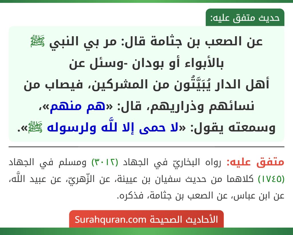 عن الصعب بن جثامة قال: مر بي النبي ﷺ بالأبواء أو بودان -وسئل عن
أهل الدار يُبَيَّتُون من المشركين، فيصاب من نسائهم وذراريهم، قال: «هم منهم»، وسمعته يقول: «لا حمى إلا للَّه ولرسوله ﷺ».