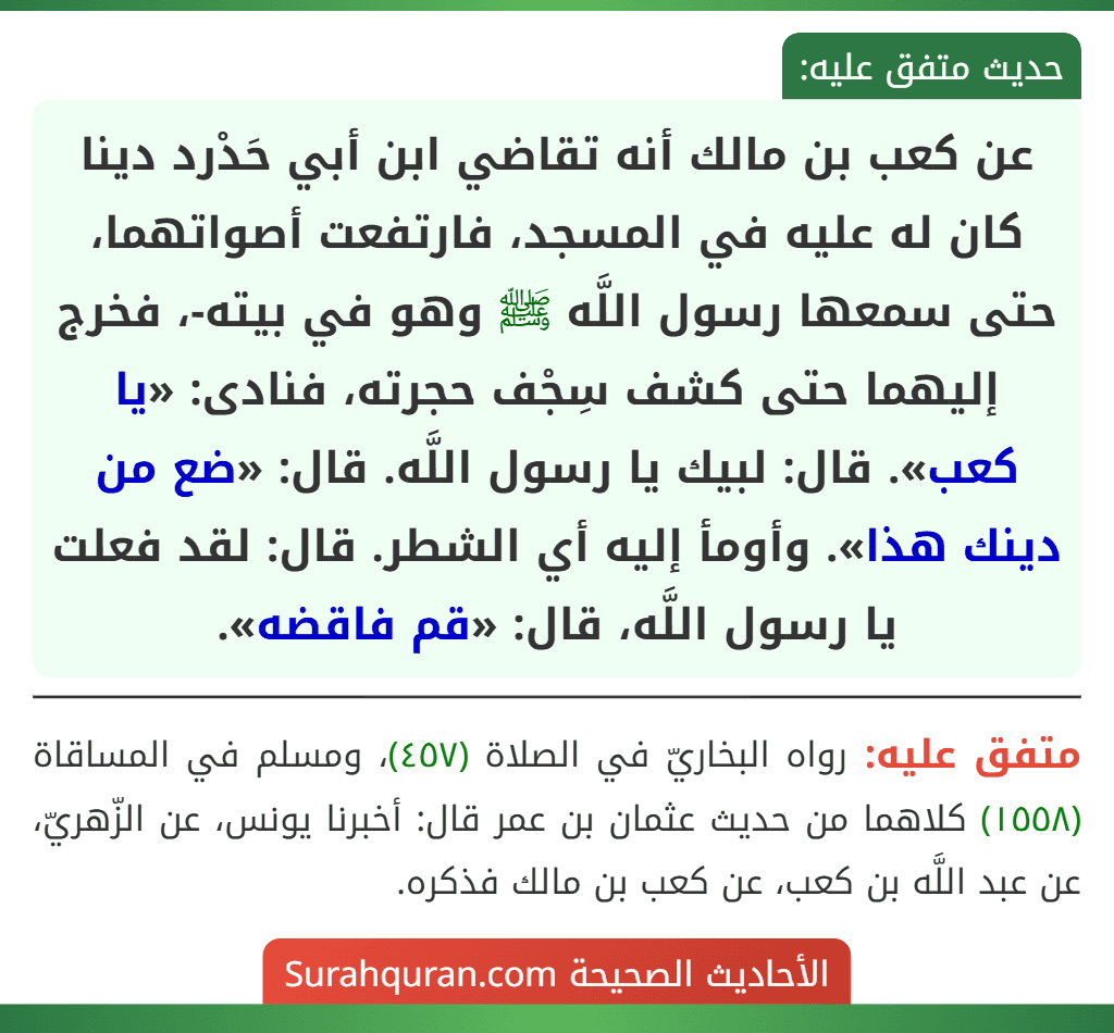 عن كعب بن مالك أنه تقاضي ابن أبي حَدْرد دينا كان له عليه في المسجد، فارتفعت أصواتهما، حتى سمعها رسول اللَّه ﷺ وهو في بيته-، فخرج إليهما حتى كشف سِجْف حجرته، فنادى: «يا كعب». قال: لبيك يا رسول اللَّه. قال: «ضع من دينك هذا». وأومأ إليه أي الشطر. قال: لقد فعلت يا رسول اللَّه، قال: «قم فاقضه».