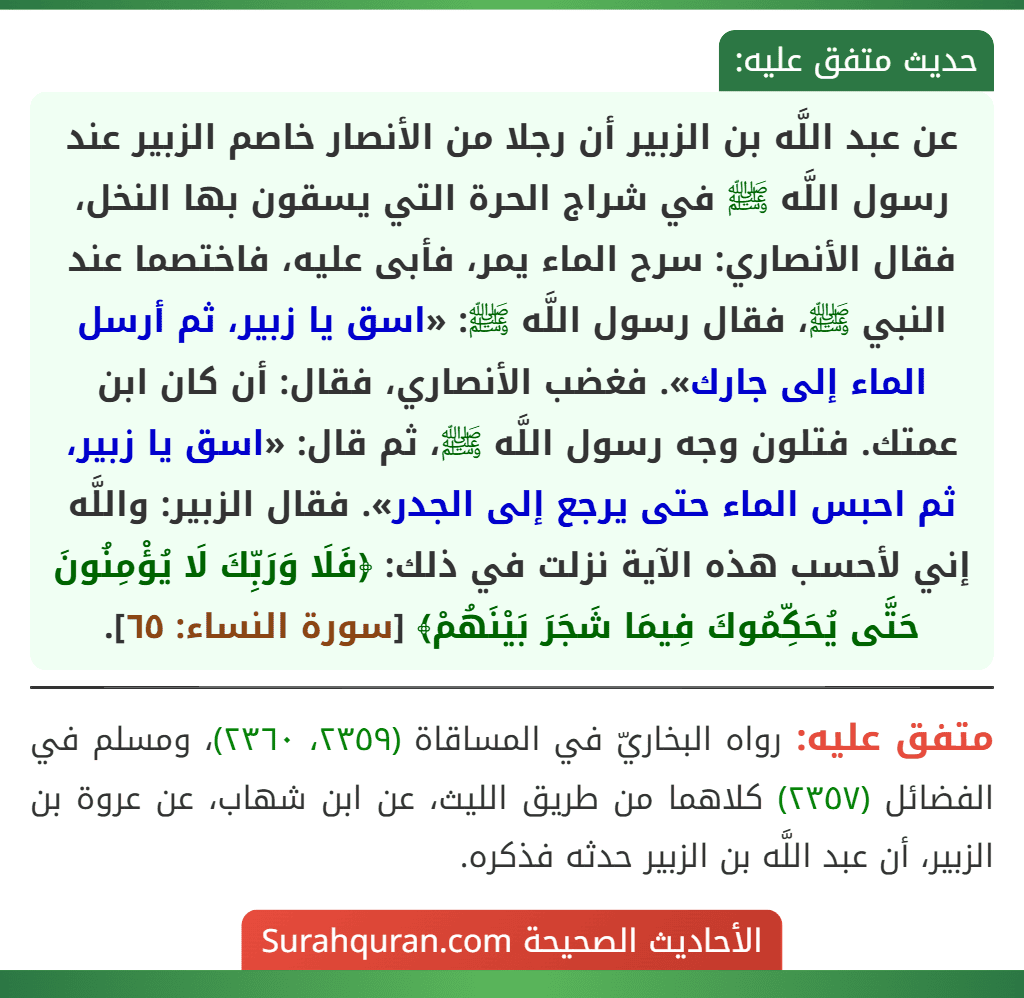 عن عبد اللَّه بن الزبير أن رجلا من الأنصار خاصم الزبير عند رسول اللَّه ﷺ في شراج الحرة التي يسقون بها النخل، فقال الأنصاري: سرح الماء يمر، فأبى عليه، فاختصما عند النبي ﷺ، فقال رسول اللَّه ﷺ: «اسق يا زبير، ثم أرسل الماء إلى جارك». فغضب الأنصاري، فقال: أن كان ابن عمتك. فتلون وجه رسول اللَّه ﷺ، ثم قال: «اسق يا زبير، ثم احبس الماء حتى يرجع إلى الجدر». فقال الزبير: واللَّه إني لأحسب هذه الآية نزلت في ذلك: ﴿فَلَا وَرَبِّكَ لَا يُؤْمِنُونَ حَتَّى يُحَكِّمُوكَ فِيمَا شَجَرَ بَيْنَهُمْ﴾ [سورة النساء: ٦٥].
