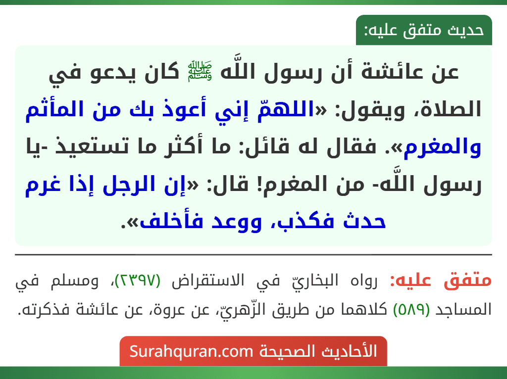 عن عائشة أن رسول اللَّه ﷺ كان يدعو في الصلاة، ويقول: «اللهمّ إني أعوذ بك من المأثم والمغرم». فقال له قائل: ما أكثر ما تستعيذ -يا رسول اللَّه- من المغرم! قال: «إن الرجل إذا غرم حدث فكذب، ووعد فأخلف».