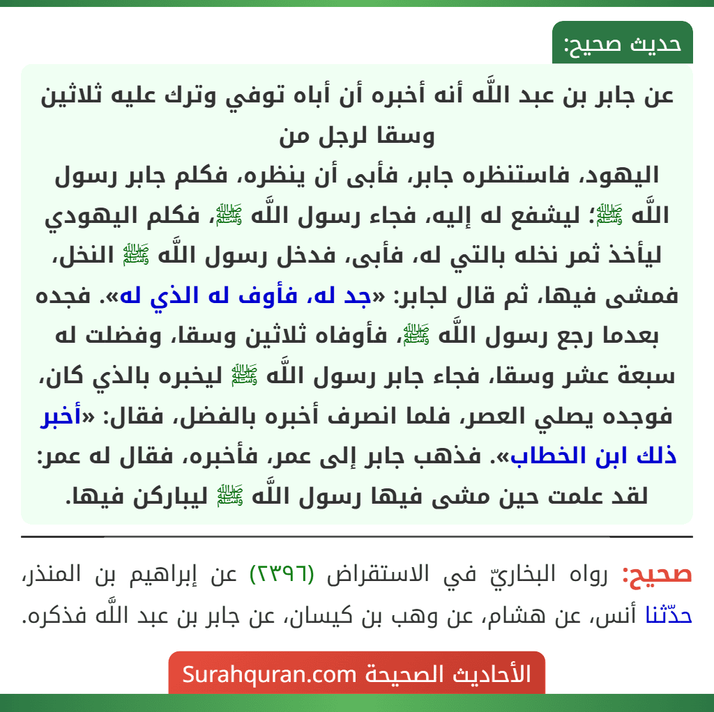عن جابر بن عبد اللَّه أنه أخبره أن أباه توفي وترك عليه ثلاثين وسقا لرجل من
اليهود، فاستنظره جابر، فأبى أن ينظره، فكلم جابر رسول اللَّه ﷺ؛ ليشفع له إليه، فجاء رسول اللَّه ﷺ، فكلم اليهودي ليأخذ ثمر نخله بالتي له، فأبى، فدخل رسول اللَّه ﷺ النخل، فمشى فيها، ثم قال لجابر: «جد له، فأوف له الذي له». فجده بعدما رجع رسول اللَّه ﷺ، فأوفاه ثلاثين وسقا، وفضلت له سبعة عشر وسقا، فجاء جابر رسول اللَّه ﷺ ليخبره بالذي كان، فوجده يصلي العصر، فلما انصرف أخبره بالفضل، فقال: «أخبر ذلك ابن الخطاب». فذهب جابر إلى عمر، فأخبره، فقال له عمر: لقد علمت حين مشى فيها رسول اللَّه ﷺ ليباركن فيها.
