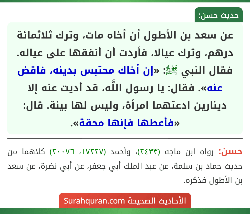 عن سعد بن الأطول أن أخاه مات، وترك ثلاثمائة درهم، وترك عيالا، فأردت أن أنفقها على عياله. فقال النبي ﷺ: «إن أخاك محتبس بدينه، فاقض عنه». فقال: يا رسول اللَّه، قد أديت عنه إلا دينارين ادعتهما امرأة، وليس لها بينة. قال: «فأعطها فإنها محقة».