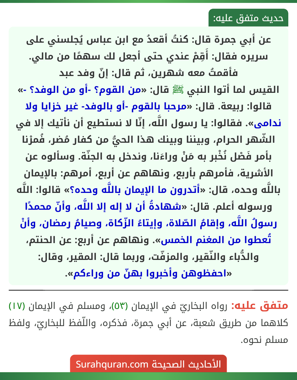 عن أبي جمرة قال: كنتُ أقعدُ مع ابن عباس يُجلسني على سريره فقال: أَقِمْ عندي حتى أجعل لك سهمًا من مالي. فأقمتُ معه شهرين، ثم قال: إنّ وفد عبد القيس لما أتوا النبي ﷺ قال: «من القوم؟ -أو من الوفد؟ -» قالوا: ربيعة. قال: «مرحبا بالقوم -أو بالوفد- غير خزايا ولا ندامى». فقالوا: يا رسول اللَّه، إنّا لا نستطيع أن نأتيك إلا في الشّهر الحرام، وبيننا وبينك هذا الحيُّ من كفار مُضر، فُمرْنا بأمر فَصْل نُخْبر به مَنْ وراءَنا، وندخل به الجنّة. وسألوه عن الأشرية، فأمرهم بأربع، ونهاهم عن أربع، أمرهم: بالإيمان باللَّه وحده، قال: «أتدرون ما الإيمان باللَّه وحده؟» قالوا: اللَّه ورسوله أعلم. قال: «شهادةُ أن لا إله إلا اللَّه، وأنّ محمدًا رسولُ اللَّه، وإقامُ الصّلاة، وإيتاءُ الزّكاة، وصيامُ رمضان، وأنْ تُعطوا من المغنم الخمس». ونهاهم عن أربع: عن الحنتم، والدُّباء والنّقير، والمزفّت، وربما قال: المقير، وقال: «احفظوهن وأخبروا بهنّ من وراءكم». عن أبي جمرة قال: كنتُ أقعدُ مع ابن عباس يُجلسني على سريره فقال: أَقِمْ عندي حتى أجعل لك سهمًا من مالي. فأقمتُ معه شهرين، ثم قال: إنّ وفد عبد القيس لما أتوا النبي ﷺ قال: «من القوم؟ -أو من الوفد؟ -» قالوا: ربيعة. قال: «مرحبا بالقوم -أو بالوفد- غير خزايا ولا ندامى». فقالوا: يا رسول اللَّه، إنّا لا نستطيع أن نأتيك إلا في الشّهر الحرام، وبيننا وبينك هذا الحيُّ من كفار مُضر، فُمرْنا بأمر فَصْل نُخْبر به مَنْ وراءَنا، وندخل به الجنّة. وسألوه عن الأشرية، فأمرهم بأربع، ونهاهم عن أربع، أمرهم: بالإيمان باللَّه وحده، قال: «أتدرون ما الإيمان باللَّه وحده؟» قالوا: اللَّه ورسوله أعلم. قال: «شهادةُ أن لا إله إلا اللَّه، وأنّ محمدًا رسولُ اللَّه، وإقامُ الصّلاة، وإيتاءُ الزّكاة، وصيامُ رمضان، وأنْ تُعطوا من المغنم الخمس». ونهاهم عن أربع: عن الحنتم، والدُّباء والنّقير، والمزفّت، وربما قال: المقير، وقال: «احفظوهن وأخبروا بهنّ من وراءكم».