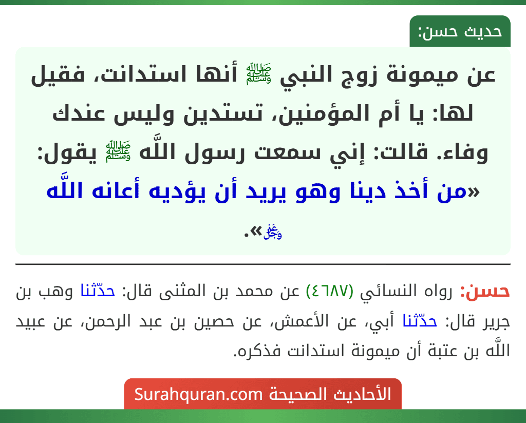 عن ميمونة زوج النبي ﷺ أنها استدانت، فقيل لها: يا أم المؤمنين، تستدين وليس عندك وفاء. قالت: إني سمعت رسول اللَّه ﷺ يقول: «من أخذ دينا وهو يريد أن يؤديه أعانه اللَّه ﷿».
