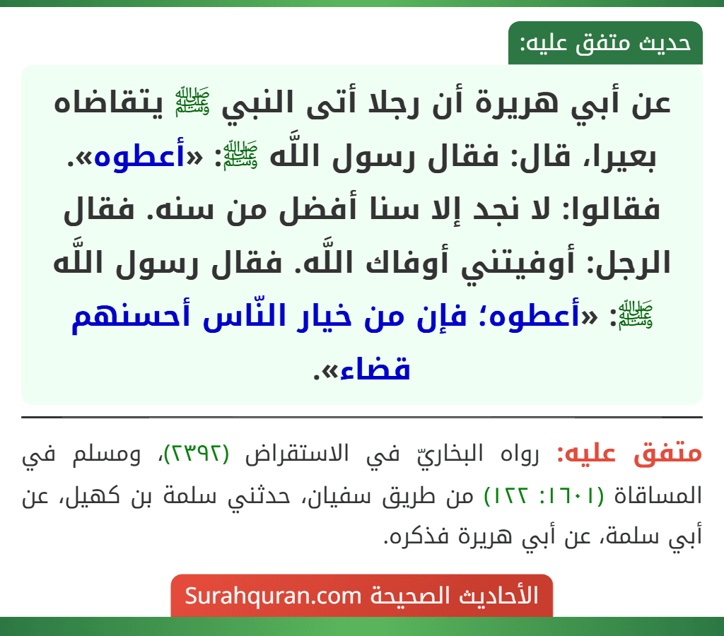 عن أبي هريرة أن رجلا أتى النبي ﷺ يتقاضاه بعيرا، قال: فقال رسول اللَّه ﷺ: «أعطوه». فقالوا: لا نجد إلا سنا أفضل من سنه. فقال الرجل: أوفيتني أوفاك اللَّه. فقال رسول اللَّه ﷺ: «أعطوه؛ فإن من خيار النّاس أحسنهم قضاء».