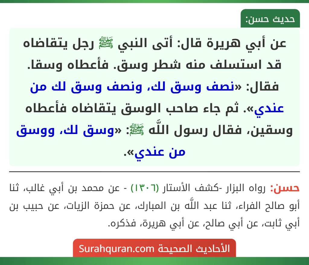 عن أبي هريرة قال: أتى النبي ﷺ رجل يتقاضاه قد استسلف منه شطر وسق. فأعطاه وسقا. فقال: «نصف وسق لك، ونصف وسق لك من عندي». ثم جاء صاحب الوسق يتقاضاه فأعطاه وسقين، فقال رسول اللَّه ﷺ: «وسق لك، ووسق من عندي».