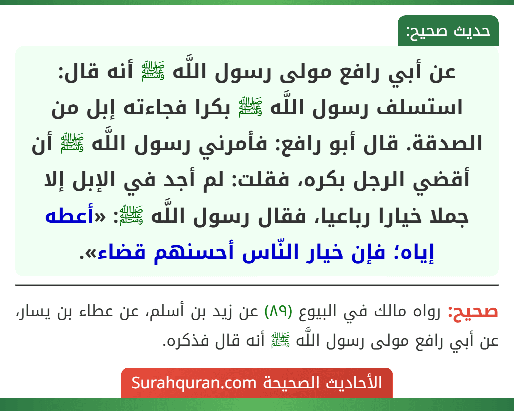 عن أبي رافع مولى رسول اللَّه ﷺ أنه قال: استسلف رسول اللَّه ﷺ بكرا فجاءته إبل من الصدقة. قال أبو رافع: فأمرني رسول اللَّه ﷺ أن أقضي الرجل بكره، فقلت: لم أجد في الإبل إلا جملا خيارا رباعيا، فقال رسول اللَّه ﷺ: «أعطه إياه؛ فإن خيار النّاس أحسنهم قضاء».