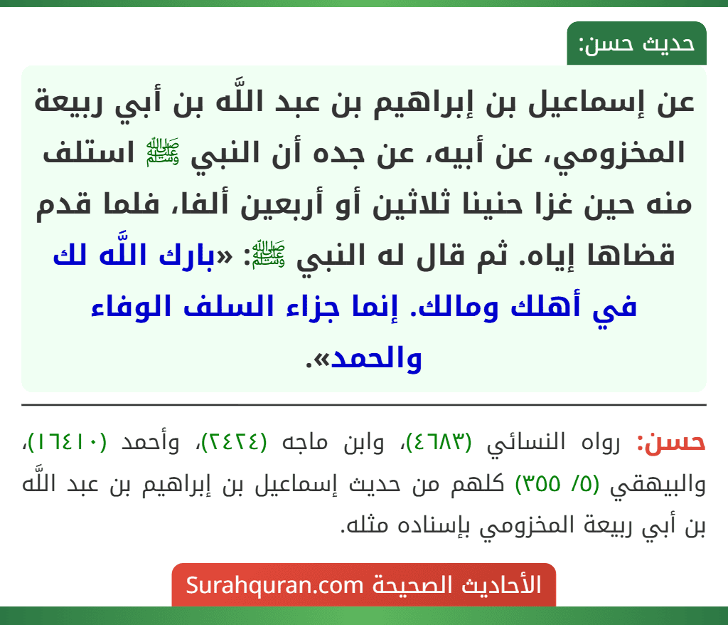 عن إسماعيل بن إبراهيم بن عبد اللَّه بن أبي ربيعة المخزومي، عن أبيه، عن جده أن النبي ﷺ استلف منه حين غزا حنينا ثلاثين أو أربعين ألفا، فلما قدم قضاها إياه. ثم قال له النبي ﷺ: «بارك اللَّه لك في أهلك ومالك. إنما جزاء السلف الوفاء والحمد».