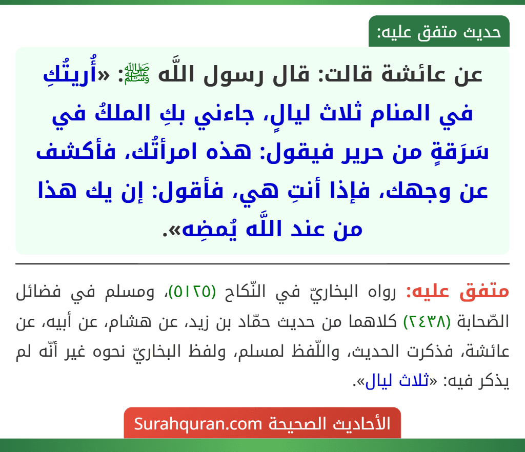 عن عائشة قالت: قال رسول اللَّه ﷺ: «أُريتُكِ في المنام ثلاث ليالٍ، جاءني بكِ الملكُ في سَرَقةٍ من حرير فيقول: هذه امرأتُك، فأكشف عن وجهك، فإذا أنتِ هي، فأقول: إن يك هذا من عند اللَّه يُمضِه».