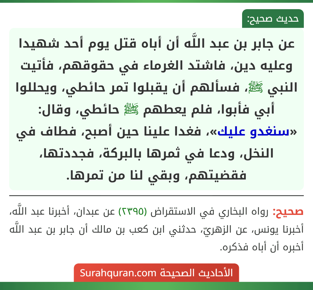 عن جابر بن عبد اللَّه أن أباه قتل يوم أحد شهيدا وعليه دين، فاشتد الغرماء في حقوقهم، فأتيت النبي ﷺ، فسألهم أن يقبلوا تمر حائطي، ويحللوا أبي فأبوا، فلم يعطهم ﷺ حائطي، وقال: «سنغدو عليك»، فغدا علينا حين أصبح، فطاف في النخل، ودعا في ثمرها بالبركة، فجددتها، فقضيتهم، وبقي لنا من تمرها.