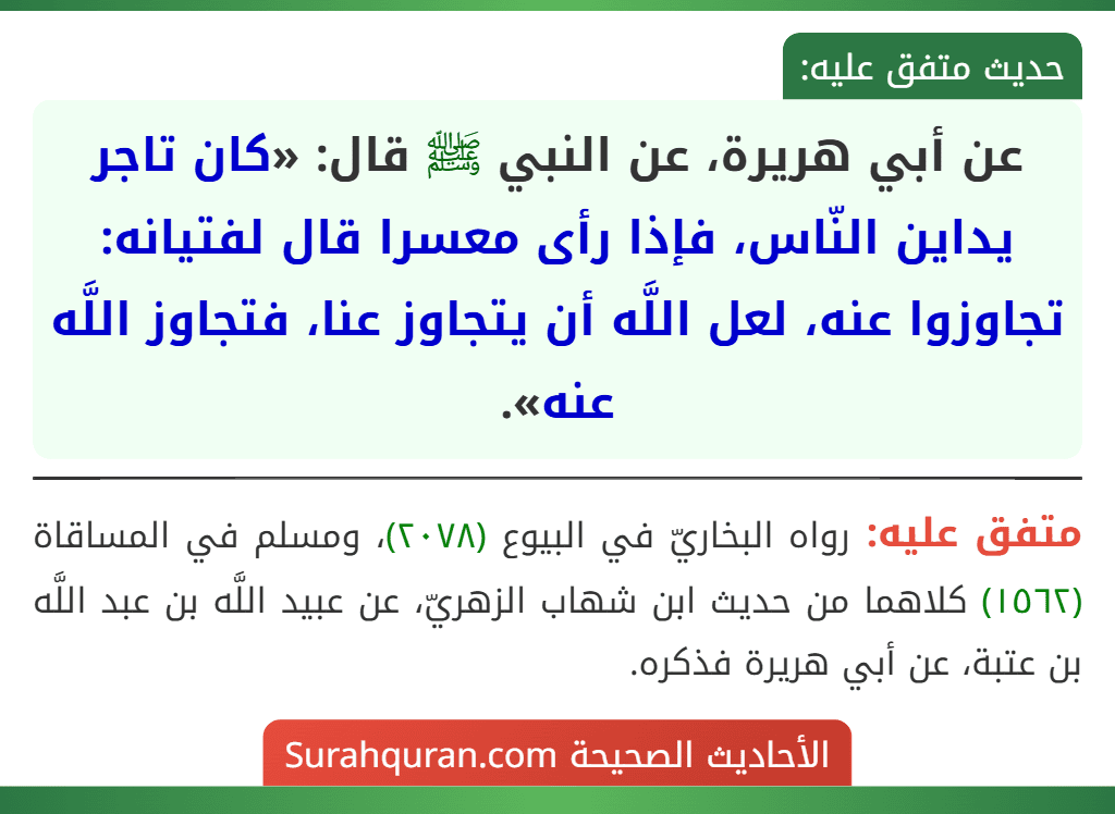 عن أبي هريرة، عن النبي ﷺ قال: «كان تاجر يداين النّاس، فإذا رأى معسرا قال لفتيانه: تجاوزوا عنه، لعل اللَّه أن يتجاوز عنا، فتجاوز اللَّه عنه».