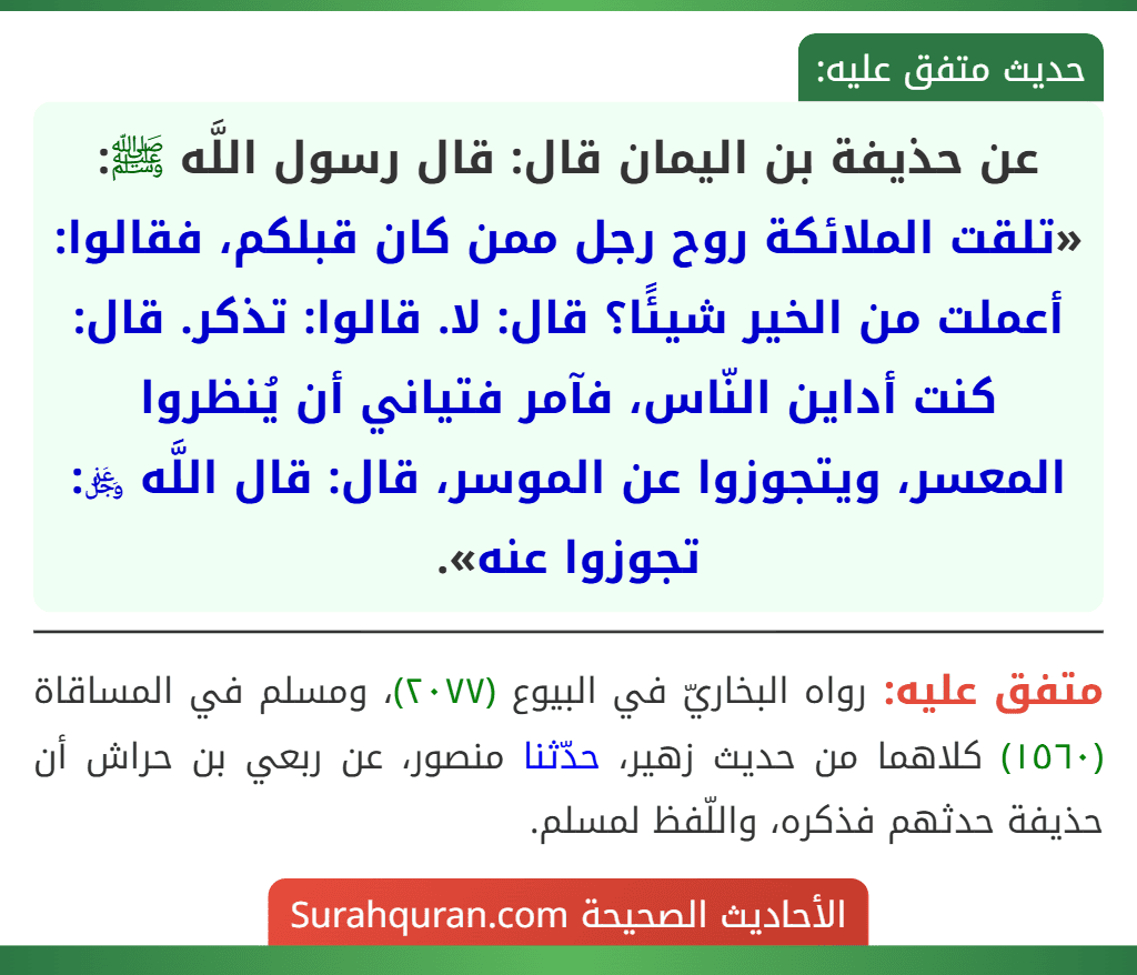 عن حذيفة بن اليمان قال: قال رسول اللَّه ﷺ: «تلقت الملائكة روح رجل ممن كان قبلكم، فقالوا: أعملت من الخير شيئًا؟ قال: لا. قالوا: تذكر. قال: كنت أداين النّاس، فآمر فتياني أن يُنظروا المعسر، ويتجوزوا عن الموسر، قال: قال اللَّه ﷿: تجوزوا عنه».