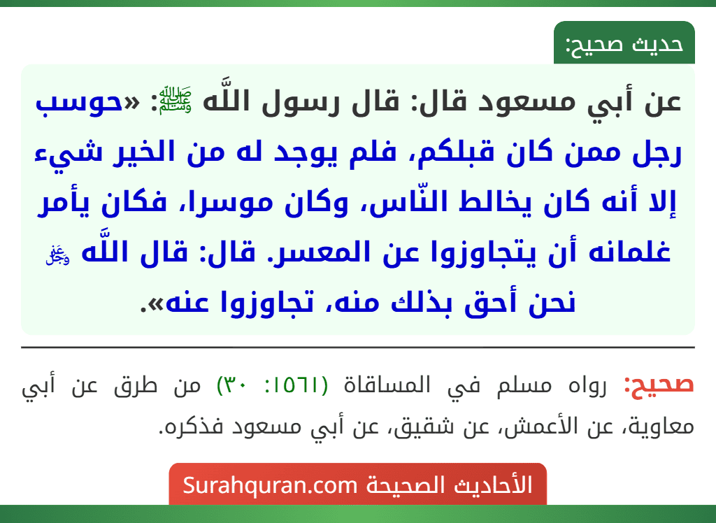 عن أبي مسعود قال: قال رسول اللَّه ﷺ: «حوسب رجل ممن كان قبلكم، فلم يوجد له من الخير شيء إلا أنه كان يخالط النّاس، وكان موسرا، فكان يأمر غلمانه أن يتجاوزوا عن المعسر. قال: قال اللَّه ﷿ نحن أحق بذلك منه، تجاوزوا عنه».