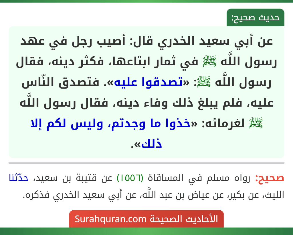 عن أبي سعيد الخدري قال: أصيب رجل في عهد رسول اللَّه ﷺ في ثمار ابتاعها، فكثر دينه، فقال رسول اللَّه ﷺ: «تصدقوا عليه». فتصدق النّاس عليه، فلم يبلغ ذلك وفاء دينه، فقال رسول اللَّه ﷺ لغرمائه: «خذوا ما وجدتم، وليس لكم إلا ذلك».