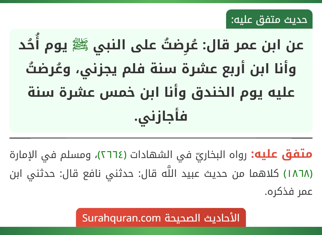 عن ابن عمر قال: عُرِضتُ على النبي ﷺ يوم أُحُد وأنا ابن أربع عشرة سنة فلم يجزني، وعُرضتُ عليه يوم الخندق وأنا ابن خمس عشرة سنة فأجازني.
