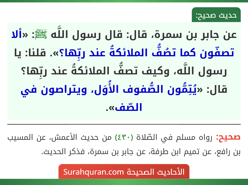 عن جابر بن سمرة، قال: قال رسول اللَّه ﷺ: «ألا تصفّون كما تصُفُّ الملائكةُ عند ربِّها؟». قلنا: يا رسول اللَّه، وكيف تصفُّ الملائكةُ عند ربِّها؟ قال: «يُتِمُّون الصُّفوف الأُوَل، ويتراصون في الصّف». عن جابر بن سمرة، قال: قال رسول اللَّه ﷺ: «ألا تصفّون كما تصُفُّ الملائكةُ عند ربِّها؟». قلنا: يا رسول اللَّه، وكيف تصفُّ الملائكةُ عند ربِّها؟ قال: «يُتِمُّون الصُّفوف الأُوَل، ويتراصون في الصّف».