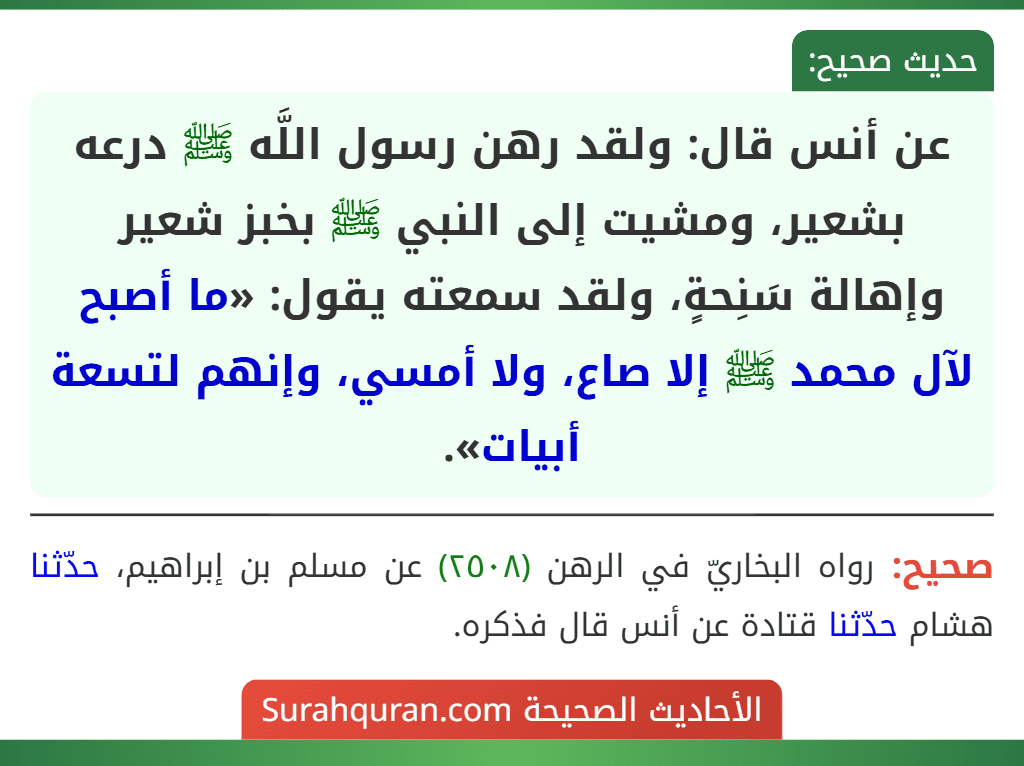 عن أنس قال: ولقد رهن رسول اللَّه ﷺ درعه بشعير، ومشيت إلى النبي ﷺ بخبز شعير وإهالة سَنِحةٍ، ولقد سمعته يقول: «ما أصبح لآل محمد ﷺ إلا صاع، ولا أمسي، وإنهم لتسعة أبيات».