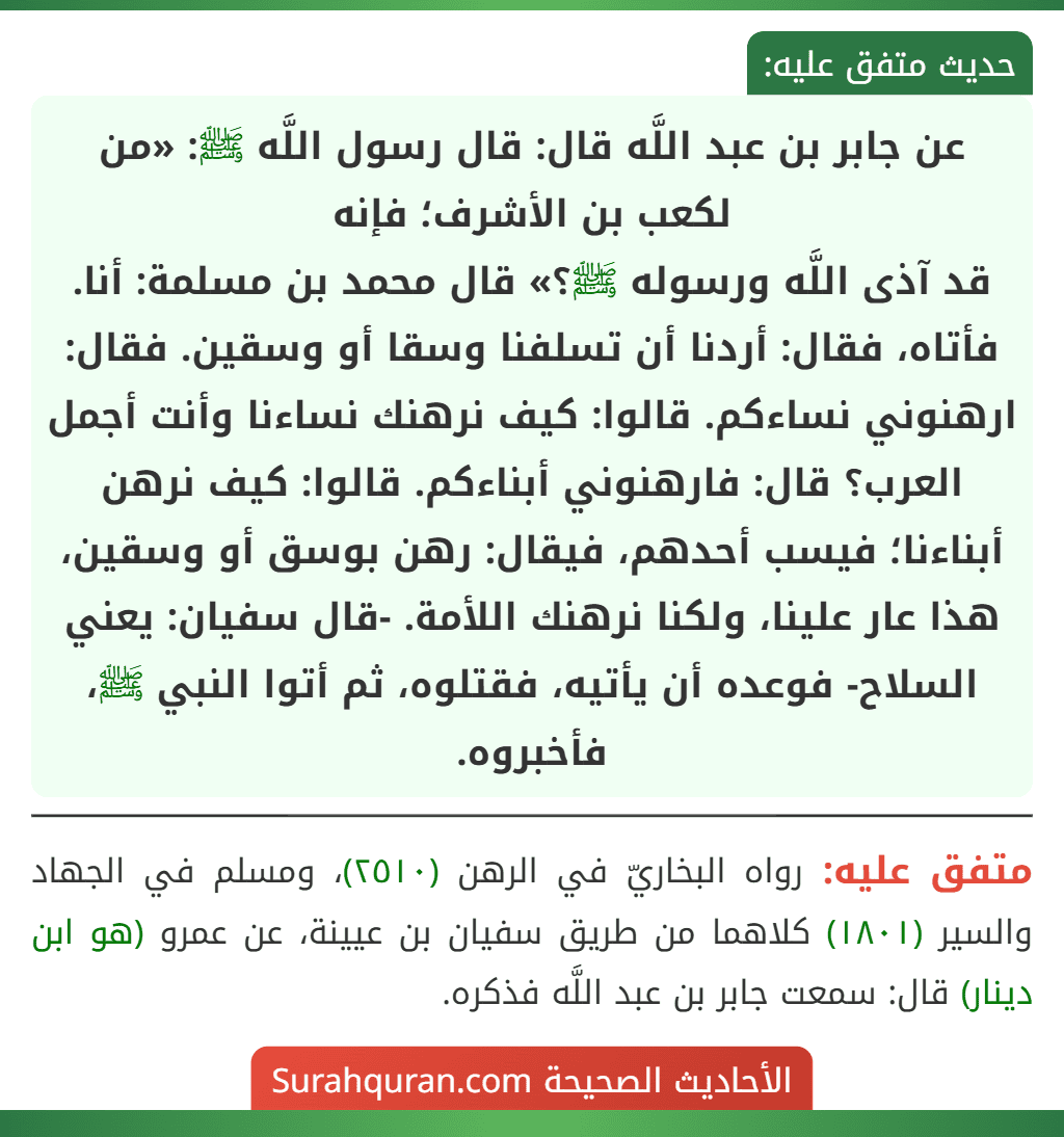 عن جابر بن عبد اللَّه قال: قال رسول اللَّه ﷺ: «من لكعب بن الأشرف؛ فإنه
قد آذى اللَّه ورسوله ﷺ؟» قال محمد بن مسلمة: أنا. فأتاه، فقال: أردنا أن تسلفنا وسقا أو وسقين. فقال: ارهنوني نساءكم. قالوا: كيف نرهنك نساءنا وأنت أجمل العرب؟ قال: فارهنوني أبناءكم. قالوا: كيف نرهن أبناءنا؛ فيسب أحدهم، فيقال: رهن بوسق أو وسقين، هذا عار علينا، ولكنا نرهنك اللأمة. -قال سفيان: يعني السلاح- فوعده أن يأتيه، فقتلوه، ثم أتوا النبي ﷺ، فأخبروه.