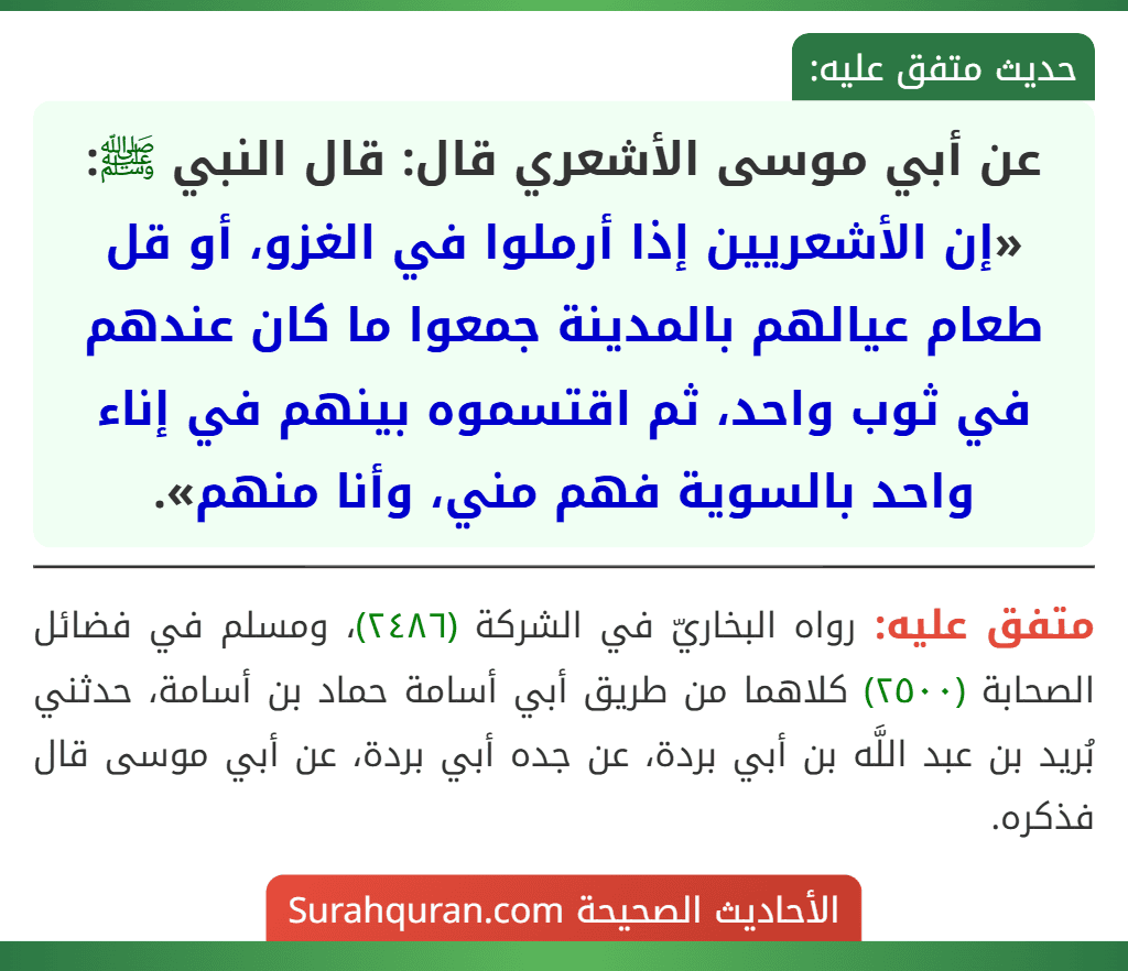 عن أبي موسى الأشعري قال: قال النبي ﷺ: «إن الأشعريين إذا أرملوا في الغزو، أو قل طعام عيالهم بالمدينة جمعوا ما كان عندهم في ثوب واحد، ثم اقتسموه بينهم في إناء واحد بالسوية فهم مني، وأنا منهم».