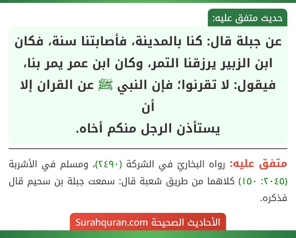 عن جبلة قال: كنا بالمدينة، فأصابتنا سنة، فكان ابن الزبير يرزقنا التمر، وكان ابن عمر يمر بنا، فيقول: لا تقرنوا؛ فإن النبي ﷺ عن القران إلا أن
يستأذن الرجل منكم أخاه.
