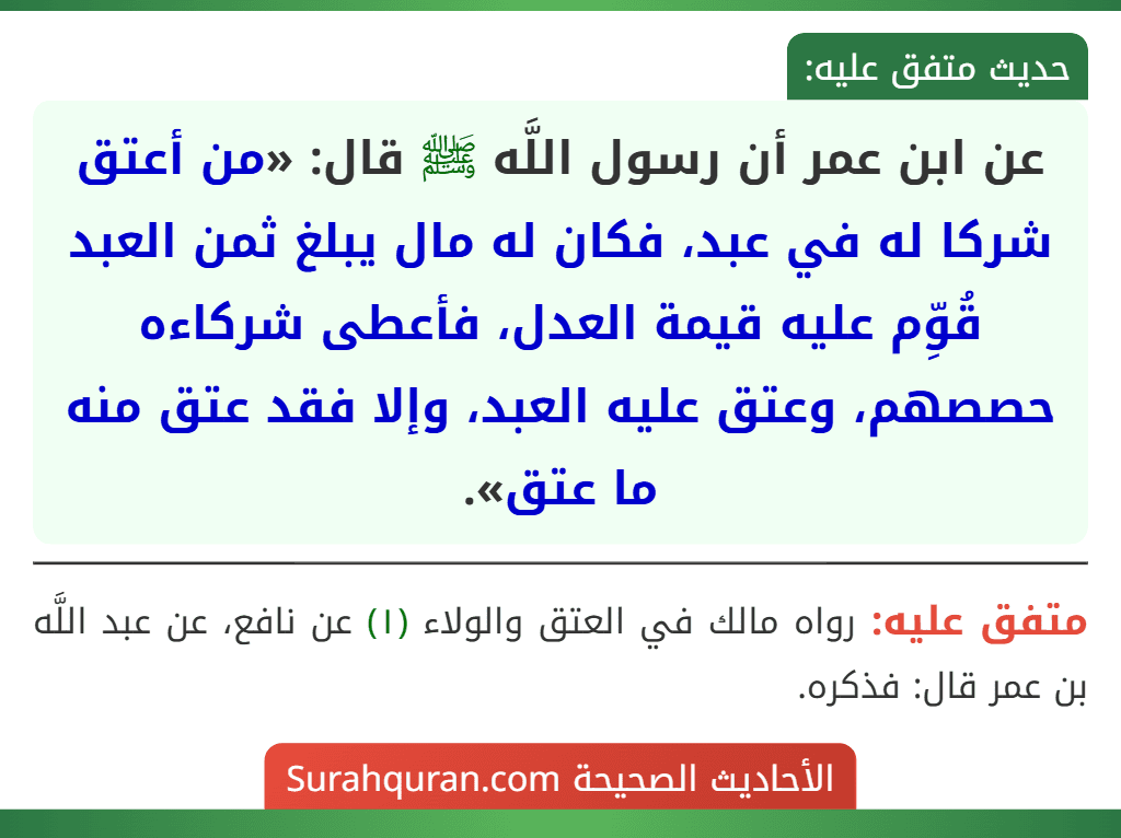 عن ابن عمر أن رسول اللَّه ﷺ قال: «من أعتق شركا له في عبد، فكان له مال يبلغ ثمن العبد قُوِّم عليه قيمة العدل، فأعطى شركاءه حصصهم، وعتق عليه العبد، وإلا فقد عتق منه ما عتق».