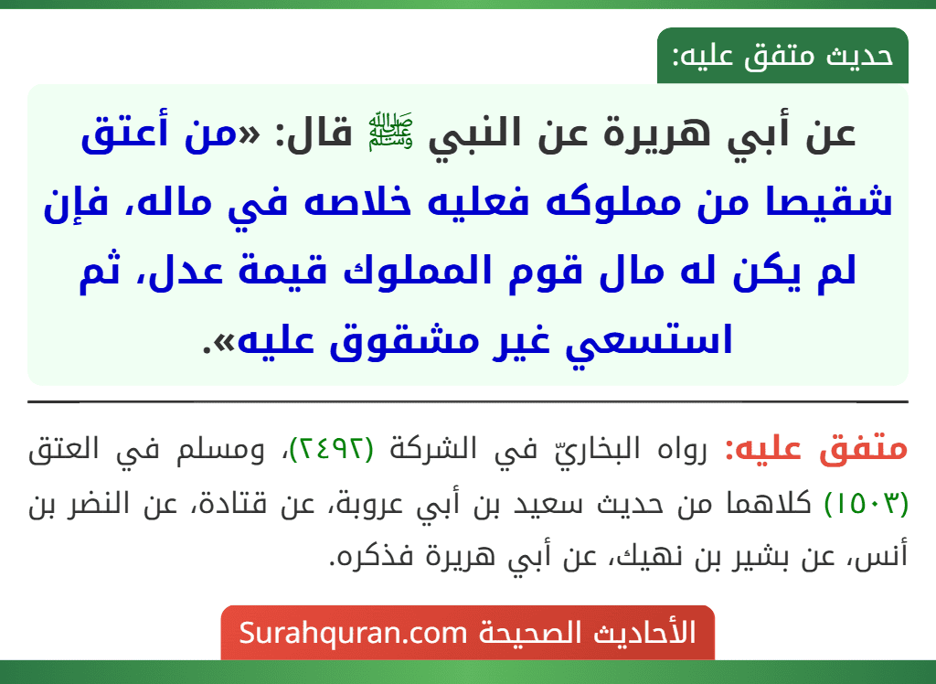 عن أبي هريرة عن النبي ﷺ قال: «من أعتق شقيصا من مملوكه فعليه خلاصه في ماله، فإن لم يكن له مال قوم المملوك قيمة عدل، ثم استسعي غير مشقوق عليه». عن أبي هريرة عن النبي ﷺ قال: «من أعتق شقيصا من مملوكه فعليه خلاصه في ماله، فإن لم يكن له مال قوم المملوك قيمة عدل، ثم استسعي غير مشقوق عليه».