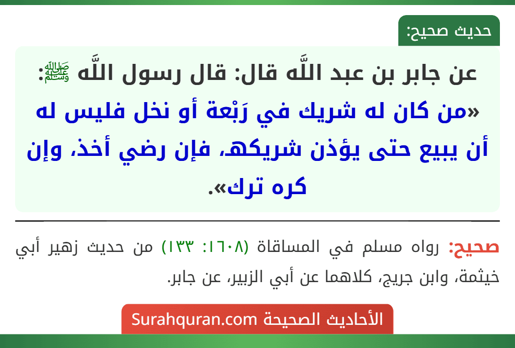 عن جابر بن عبد اللَّه قال: قال رسول اللَّه ﷺ: «من كان له شريك في رَبْعة أو نخل فليس له أن يبيع حتى يؤذن شريكهـ، فإن رضي أخذ، وإن كره ترك».