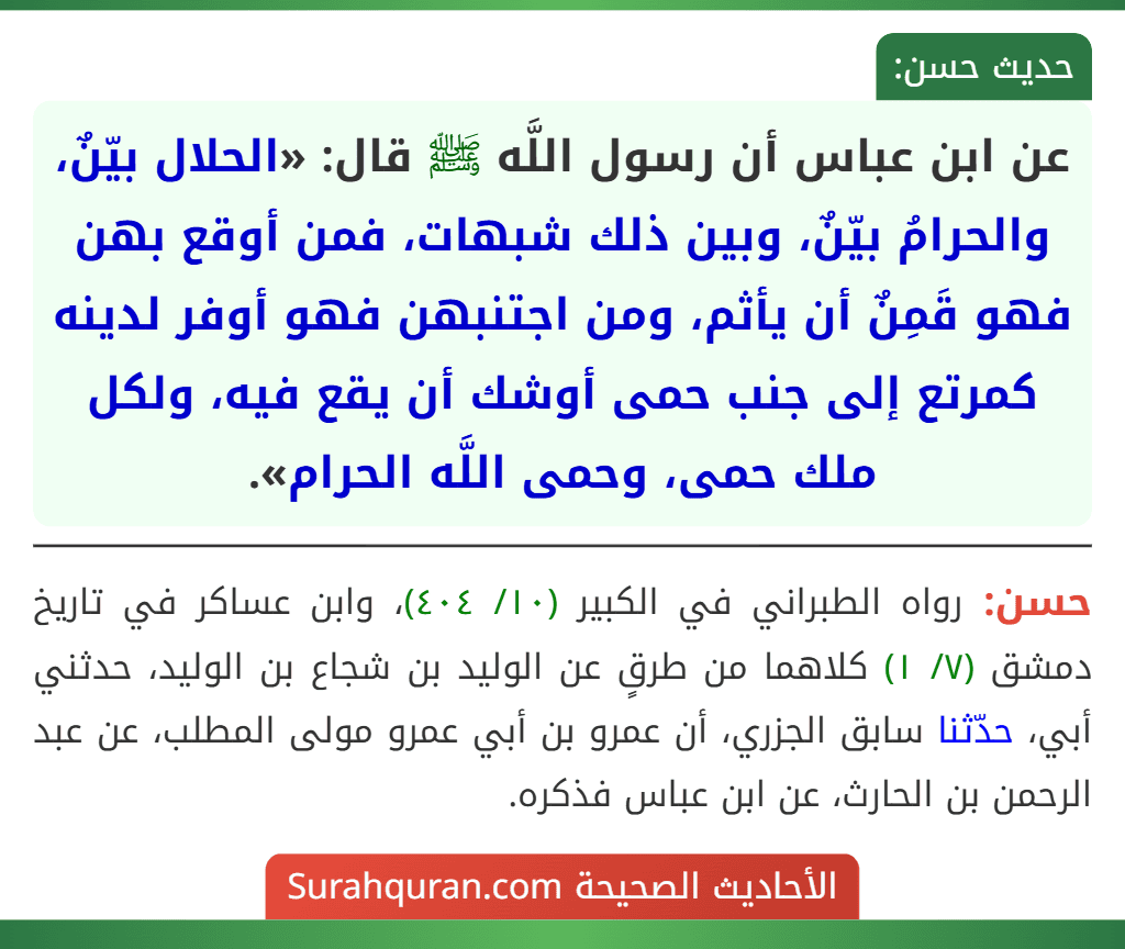 عن ابن عباس أن رسول اللَّه ﷺ قال: «الحلال بيّنٌ، والحرامُ بيّنٌ، وبين ذلك شبهات، فمن أوقع بهن فهو قَمِنٌ أن يأثم، ومن اجتنبهن فهو أوفر لدينه كمرتع إلى جنب حمى أوشك أن يقع فيه، ولكل ملك حمى، وحمى اللَّه الحرام».