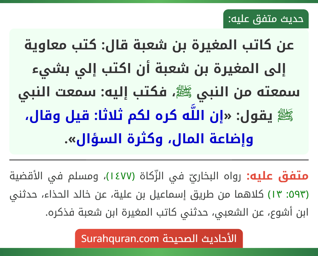 عن كاتب المغيرة بن شعبة قال: كتب معاوية إلى المغيرة بن شعبة أن اكتب إلي بشيء سمعته من النبي ﷺ، فكتب إليه: سمعت النبي ﷺ يقول: «إن اللَّه كره لكم ثلاثا: قيل وقال، وإضاعة المال، وكثرة السؤال». عن كاتب المغيرة بن شعبة قال: كتب معاوية إلى المغيرة بن شعبة أن اكتب إلي بشيء سمعته من النبي ﷺ، فكتب إليه: سمعت النبي ﷺ يقول: «إن اللَّه كره لكم ثلاثا: قيل وقال، وإضاعة المال، وكثرة السؤال».