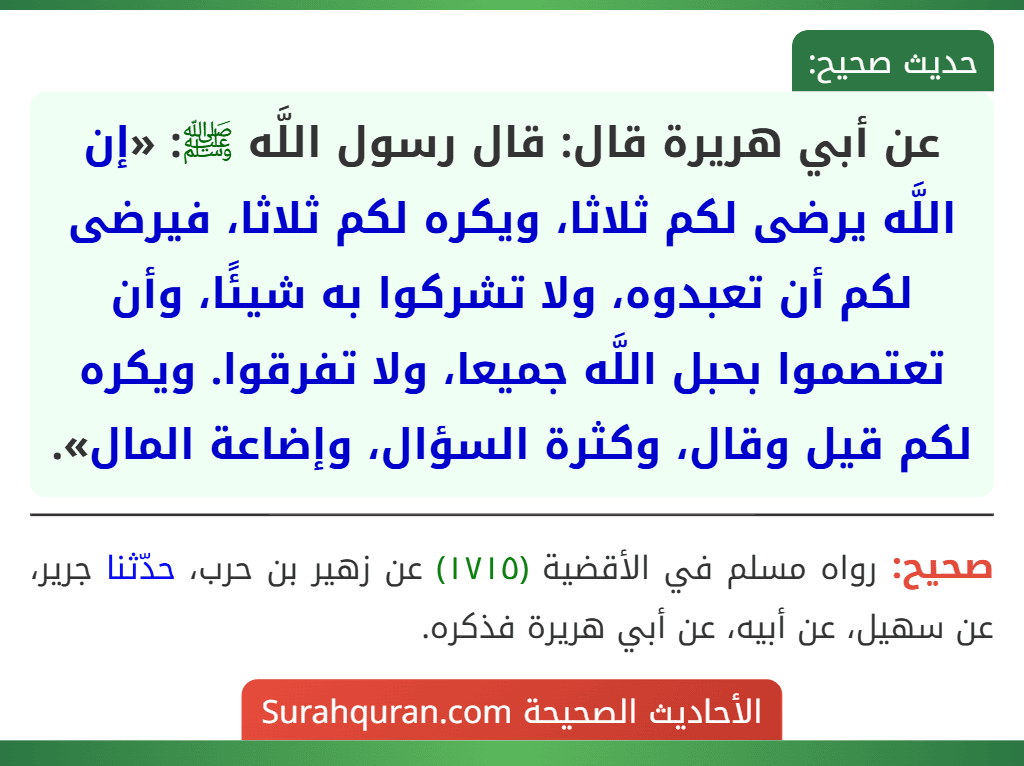 عن أبي هريرة قال: قال رسول اللَّه ﷺ: «إن اللَّه يرضى لكم ثلاثا، ويكره لكم ثلاثا، فيرضى لكم أن تعبدوه، ولا تشركوا به شيئًا، وأن تعتصموا بحبل اللَّه جميعا، ولا تفرقوا. ويكره لكم قيل وقال، وكثرة السؤال، وإضاعة المال».