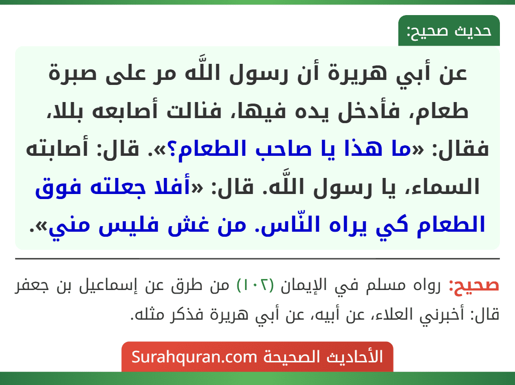 عن أبي هريرة أن رسول اللَّه مر على صبرة طعام، فأدخل يده فيها، فنالت أصابعه بللا، فقال: «ما هذا يا صاحب الطعام؟». قال: أصابته السماء، يا رسول اللَّه. قال: «أفلا جعلته فوق الطعام كي يراه النّاس. من غش فليس مني».