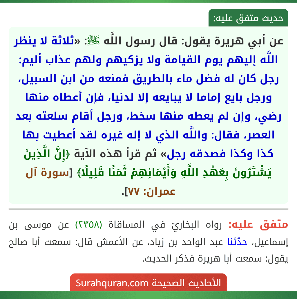 عن أبي هريرة يقول: قال رسول اللَّه ﷺ: «ثلاثة لا ينظر اللَّه إليهم يوم القيامة ولا يزكيهم ولهم عذاب أليم: رجل كان له فضل ماء بالطريق فمنعه من ابن السبيل، ورجل بايع إماما لا يبايعه إلا لدنيا، فإن أعطاه منها رضي، وإن لم يعطه منها سخط، ورجل أقام سلعته بعد العصر، فقال: واللَّه الذي لا إله غيره لقد أعطيت بها كذا وكذا فصدقه رجل» ثم قرأ هذه الآية ﴿إِنَّ الَّذِينَ يَشْتَرُونَ بِعَهْدِ اللَّهِ وَأَيْمَانِهِمْ ثَمَنًا قَلِيلًا﴾ [سورة آل عمران: ٧٧].