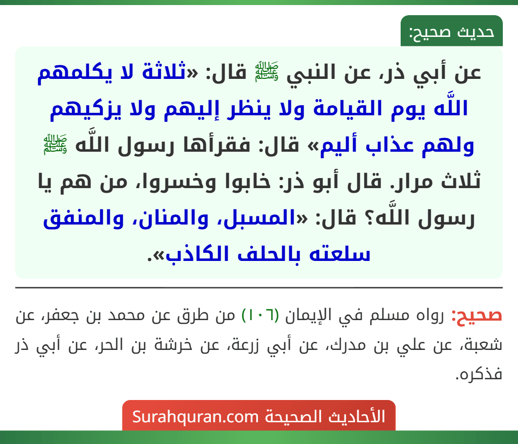 عن أبي ذر، عن النبي ﷺ قال: «ثلاثة لا يكلمهم اللَّه يوم القيامة ولا ينظر إليهم ولا يزكيهم ولهم عذاب أليم» قال: فقرأها رسول اللَّه ﷺ ثلاث مرار. قال أبو ذر: خابوا وخسروا، من هم يا رسول اللَّه؟ قال: «المسبل، والمنان، والمنفق سلعته بالحلف الكاذب».