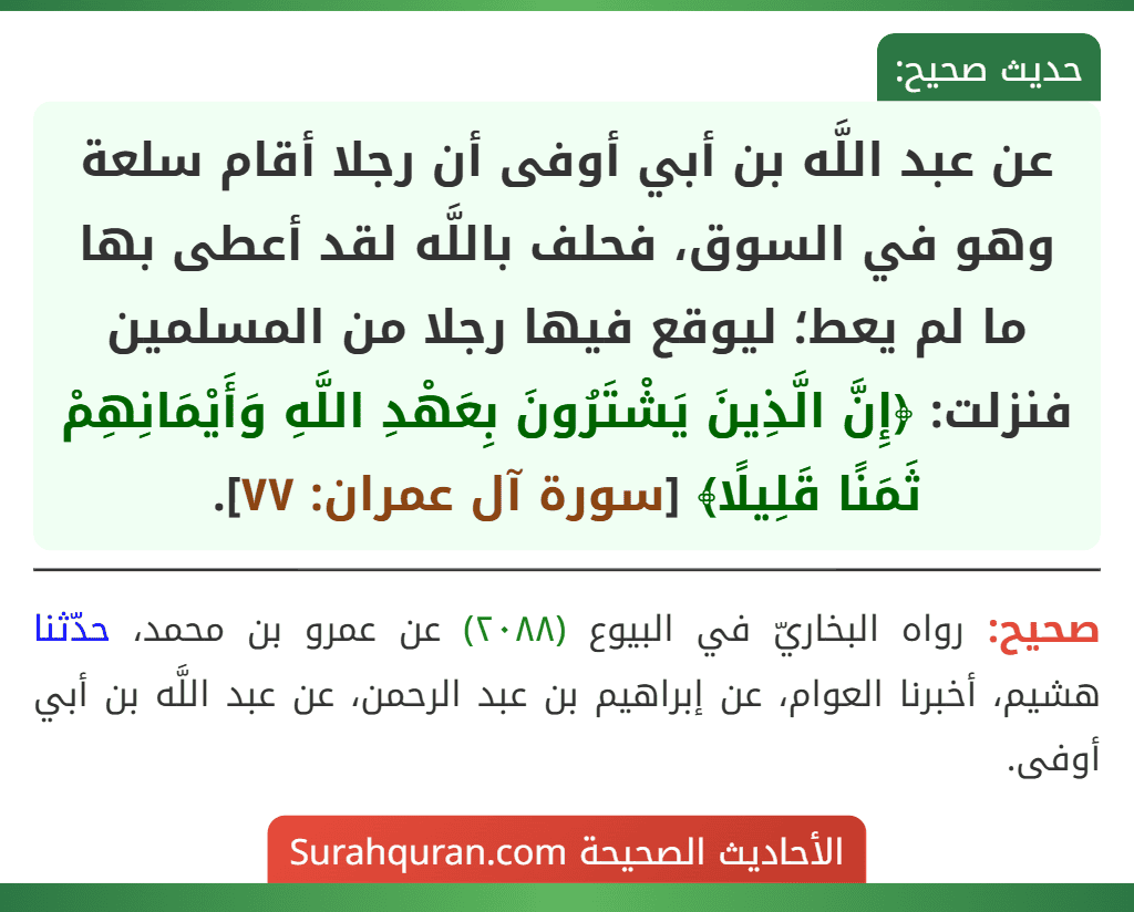 عن عبد اللَّه بن أبي أوفى أن رجلا أقام سلعة وهو في السوق، فحلف باللَّه لقد أعطى بها ما لم يعط؛ ليوقع فيها رجلا من المسلمين فنزلت: ﴿إِنَّ الَّذِينَ يَشْتَرُونَ بِعَهْدِ اللَّهِ وَأَيْمَانِهِمْ ثَمَنًا قَلِيلًا﴾ [سورة آل عمران: ٧٧].