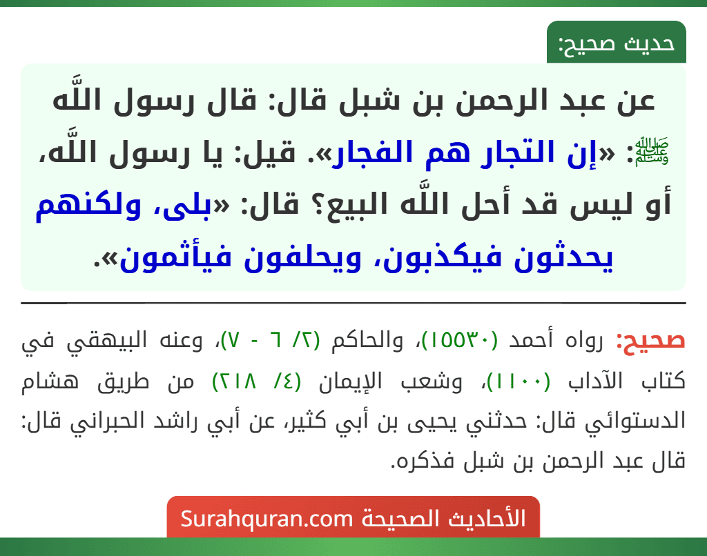 عن عبد الرحمن بن شبل قال: قال رسول اللَّه ﷺ: «إن التجار هم الفجار». قيل: يا رسول اللَّه، أو ليس قد أحل اللَّه البيع؟ قال: «بلى، ولكنهم يحدثون فيكذبون، ويحلفون فيأثمون».