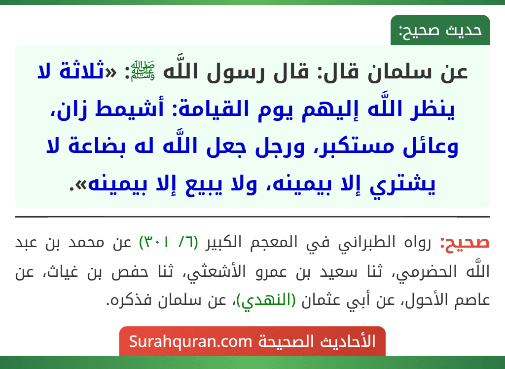 عن سلمان قال: قال رسول اللَّه ﷺ: «ثلاثة لا ينظر اللَّه إليهم يوم القيامة: أشيمط زان، وعائل مستكبر، ورجل جعل اللَّه له بضاعة لا يشتري إلا بيمينه، ولا يبيع إلا بيمينه». عن سلمان قال: قال رسول اللَّه ﷺ: «ثلاثة لا ينظر اللَّه إليهم يوم القيامة: أشيمط زان، وعائل مستكبر، ورجل جعل اللَّه له بضاعة لا يشتري إلا بيمينه، ولا يبيع إلا بيمينه».