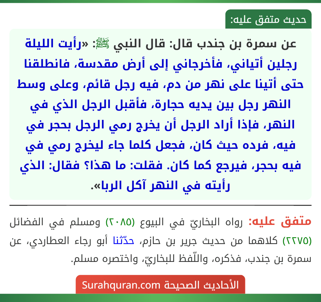 عن سمرة بن جندب قال: قال النبي ﷺ: «رأيت الليلة رجلين أتياني، فأخرجاني إلى أرض مقدسة، فانطلقنا حتى أتينا على نهر من دم، فيه رجل قائم، وعلى وسط النهر رجل بين يديه حجارة، فأقبل الرجل الذي في النهر، فإذا أراد الرجل أن يخرج رمي الرجل بحجر في فيه، فرده حيث كان، فجعل كلما جاء ليخرج رمي في فيه بحجر، فيرجع كما كان. فقلت: ما هذا؟ فقال: الذي رأيته في النهر آكل الربا».