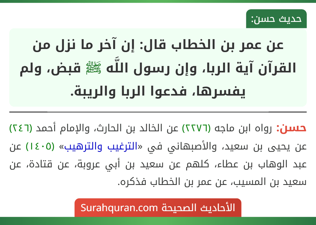 عن عمر بن الخطاب قال: إن آخر ما نزل من القرآن آية الربا، وإن رسول اللَّه ﷺ قبض، ولم يفسرها، فدعوا الربا والريبة. عن عمر بن الخطاب قال: إن آخر ما نزل من القرآن آية الربا، وإن رسول اللَّه ﷺ قبض، ولم يفسرها، فدعوا الربا والريبة.